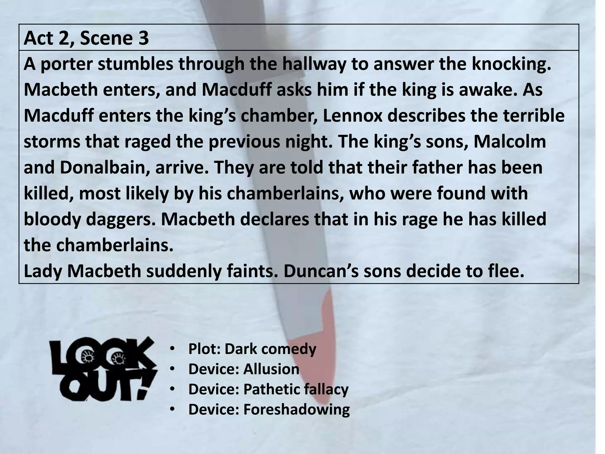 Act 2, Scene 3
A porter stumbles through the hallway to answer the knocking.
Macbeth enters, and Macduff asks him if the king is awake. As
Macduff enters the king’s chamber, Lennox describes the terrible
storms that raged the previous night. The king’s sons, Malcolm
and Donalbain, arrive. They are told that their father has been
killed, most likely by his chamberlains, who were found with
bloody daggers. Macbeth declares that in his rage he has killed
the chamberlains.
Lady Macbeth suddenly faints. Duncan’s sons decide to flee.
• Plot: Dark comedy
• Device: Allusion
• Device: Pathetic fallacy
• Device: Foreshadowing
 