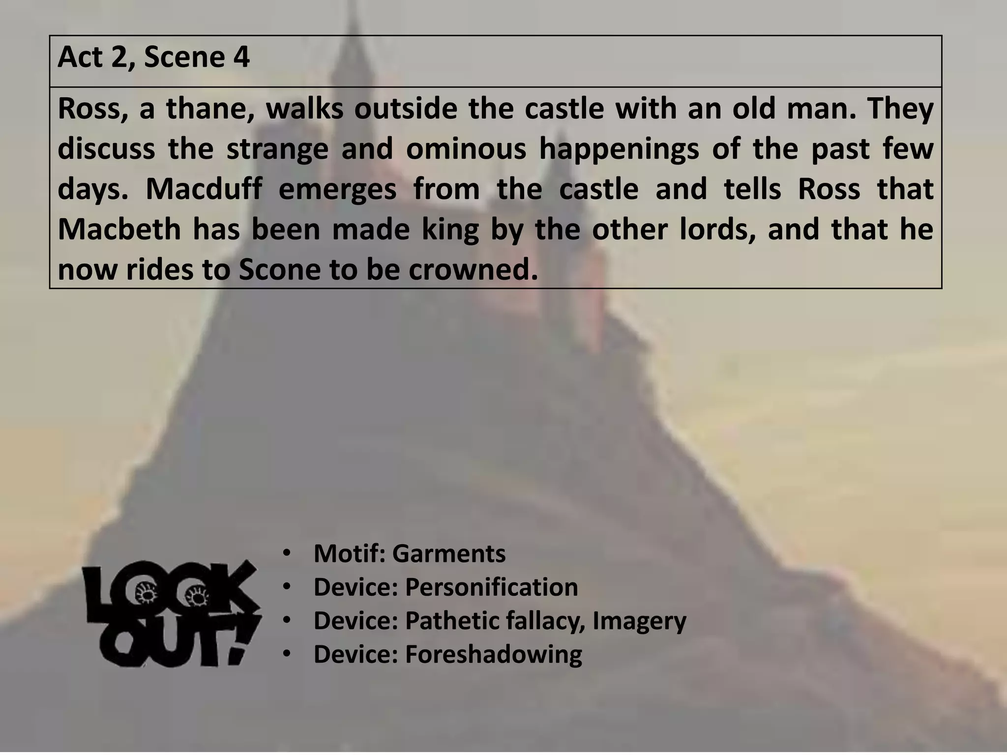 Act 2, Scene 4
Ross, a thane, walks outside the castle with an old man. They
discuss the strange and ominous happenings of the past few
days. Macduff emerges from the castle and tells Ross that
Macbeth has been made king by the other lords, and that he
now rides to Scone to be crowned.
• Motif: Garments
• Device: Personification
• Device: Pathetic fallacy, Imagery
• Device: Foreshadowing
 