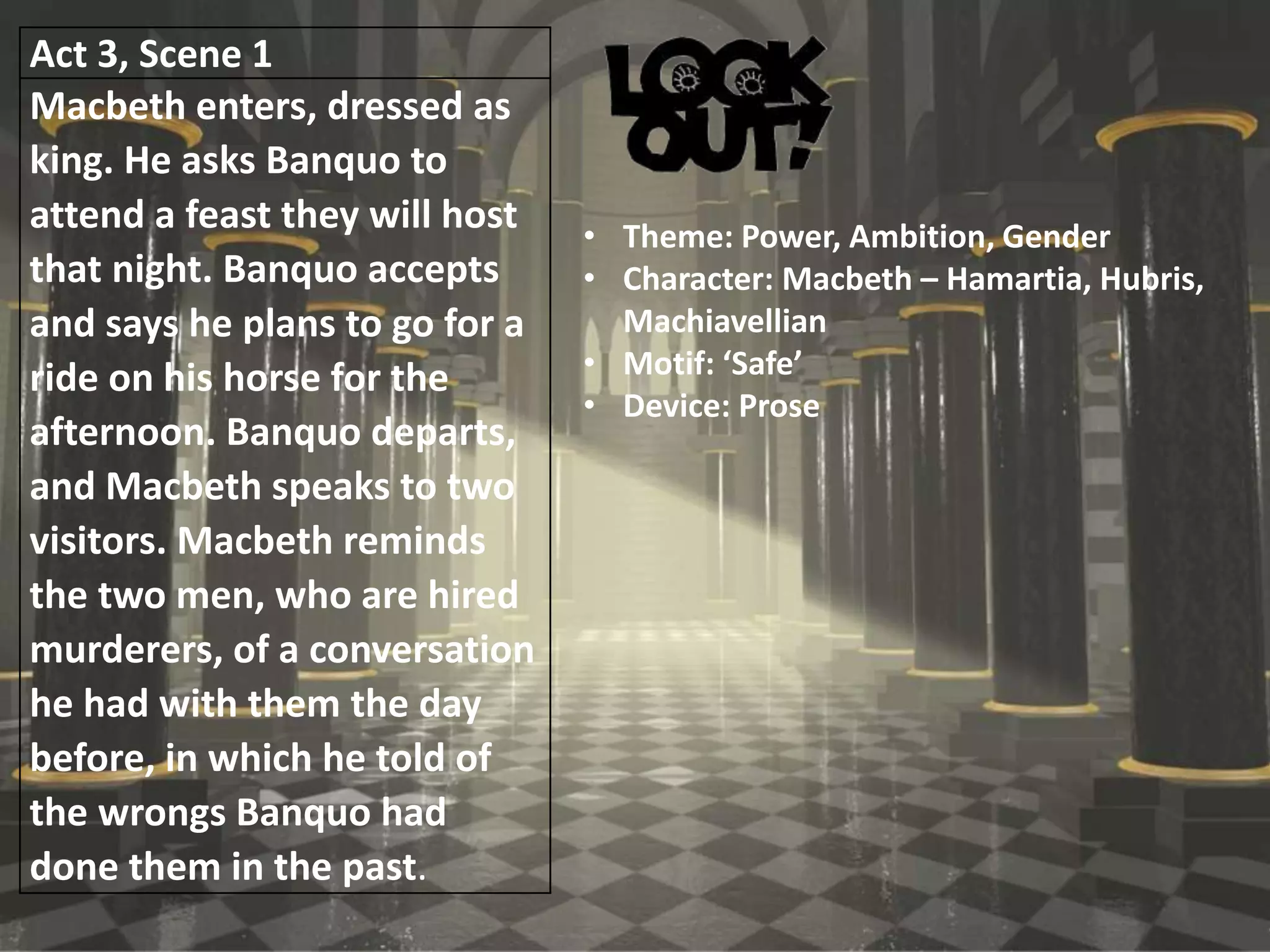 Act 3, Scene 1
Macbeth enters, dressed as
king. He asks Banquo to
attend a feast they will host
that night. Banquo accepts
and says he plans to go for a
ride on his horse for the
afternoon. Banquo departs,
and Macbeth speaks to two
visitors. Macbeth reminds
the two men, who are hired
murderers, of a conversation
he had with them the day
before, in which he told of
the wrongs Banquo had
done them in the past.
• Theme: Power, Ambition, Gender
• Character: Macbeth – Hamartia, Hubris,
Machiavellian
• Motif: ‘Safe’
• Device: Prose
 
