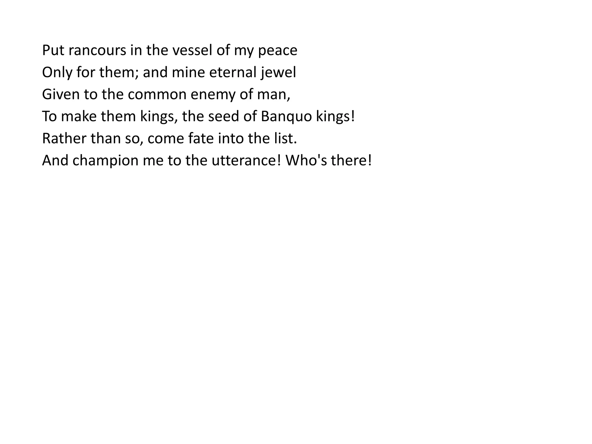 Put rancours in the vessel of my peace
Only for them; and mine eternal jewel
Given to the common enemy of man,
To make them kings, the seed of Banquo kings!
Rather than so, come fate into the list.
And champion me to the utterance! Who's there!
 