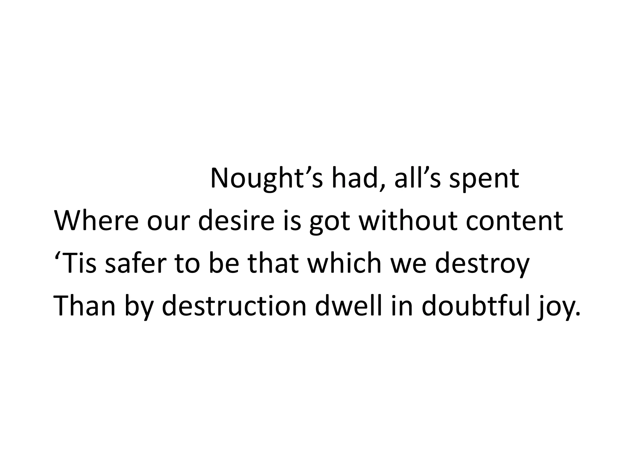 Nought’s had, all’s spent
Where our desire is got without content
‘Tis safer to be that which we destroy
Than by destruction dwell in doubtful joy.
 