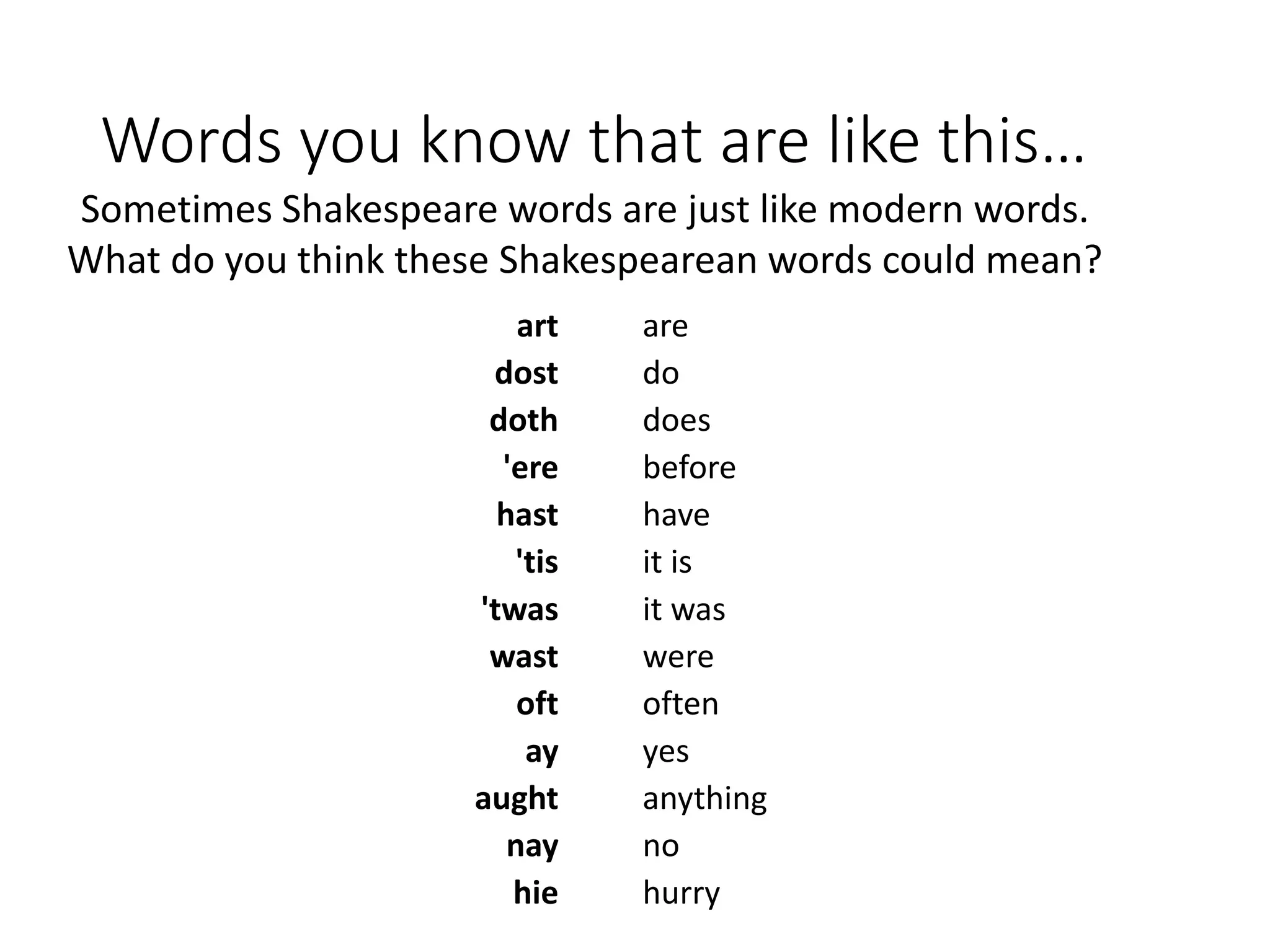 Words you know that are like this…
art
dost
doth
'ere
hast
'tis
'twas
wast
oft
ay
aught
nay
hie
are
do
does
before
have
it is
it was
were
often
yes
anything
no
hurry
Sometimes Shakespeare words are just like modern words.
What do you think these Shakespearean words could mean?
 