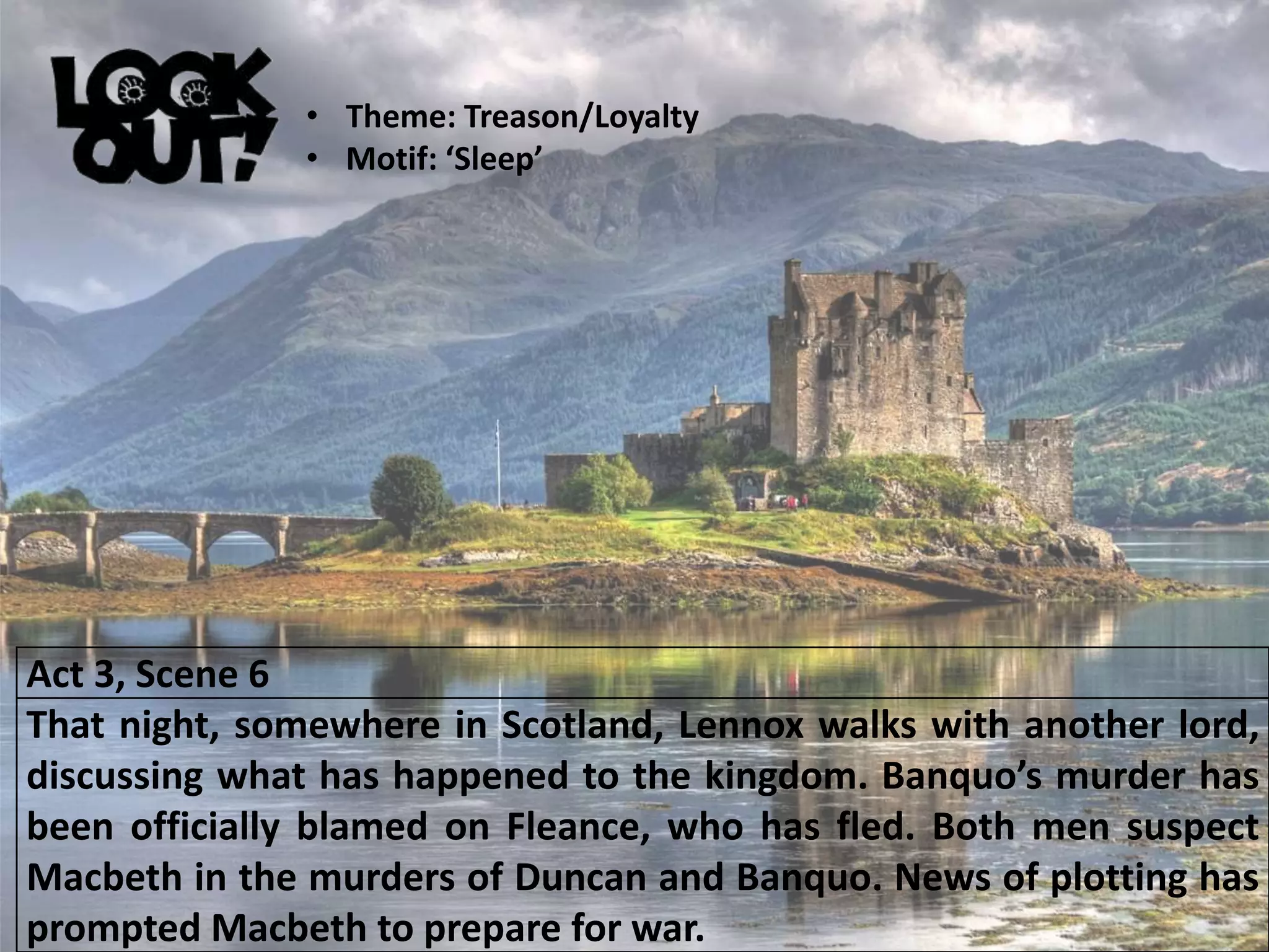 Act 3, Scene 6
That night, somewhere in Scotland, Lennox walks with another lord,
discussing what has happened to the kingdom. Banquo’s murder has
been officially blamed on Fleance, who has fled. Both men suspect
Macbeth in the murders of Duncan and Banquo. News of plotting has
prompted Macbeth to prepare for war.
• Theme: Treason/Loyalty
• Motif: ‘Sleep’
 