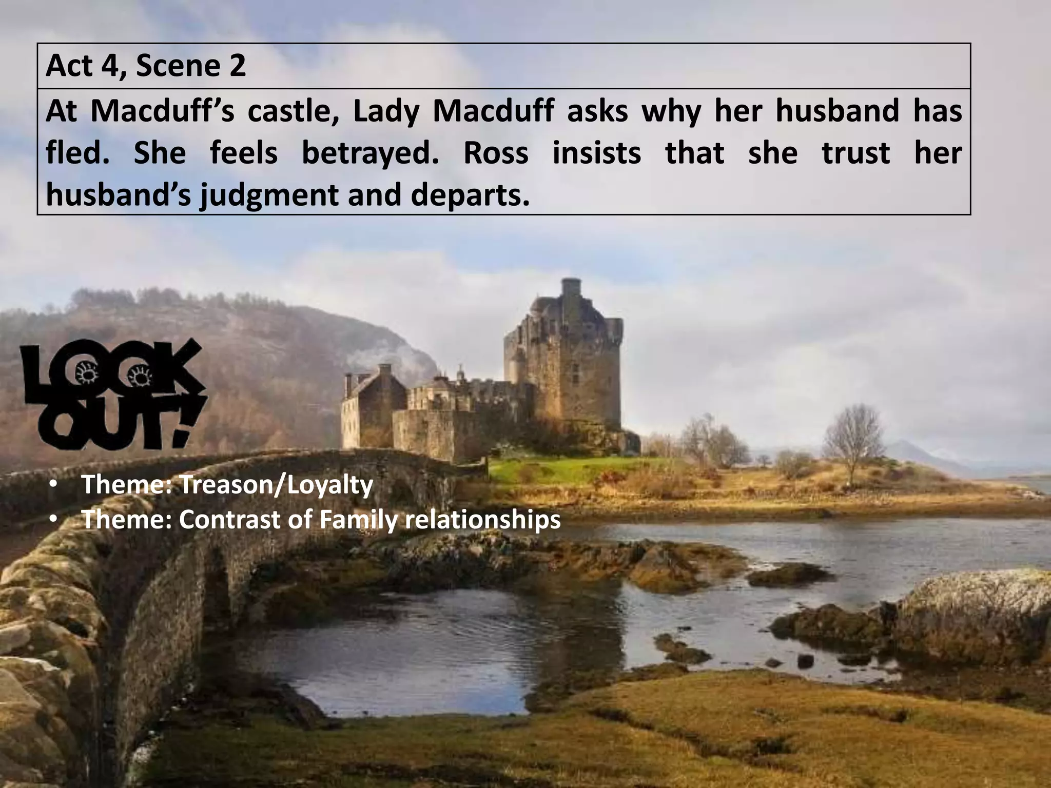 Act 4, Scene 2
At Macduff’s castle, Lady Macduff asks why her husband has
fled. She feels betrayed. Ross insists that she trust her
husband’s judgment and departs.
• Theme: Treason/Loyalty
• Theme: Contrast of Family relationships
 