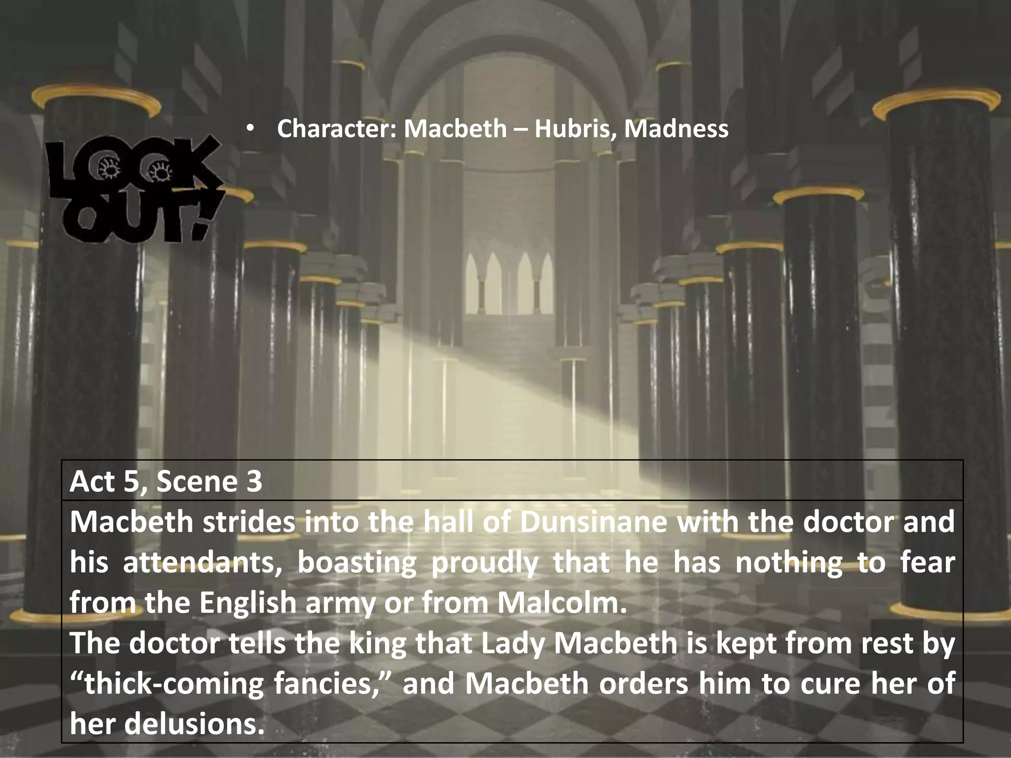 Act 5, Scene 3
Macbeth strides into the hall of Dunsinane with the doctor and
his attendants, boasting proudly that he has nothing to fear
from the English army or from Malcolm.
The doctor tells the king that Lady Macbeth is kept from rest by
“thick-coming fancies,” and Macbeth orders him to cure her of
her delusions.
• Character: Macbeth – Hubris, Madness
 