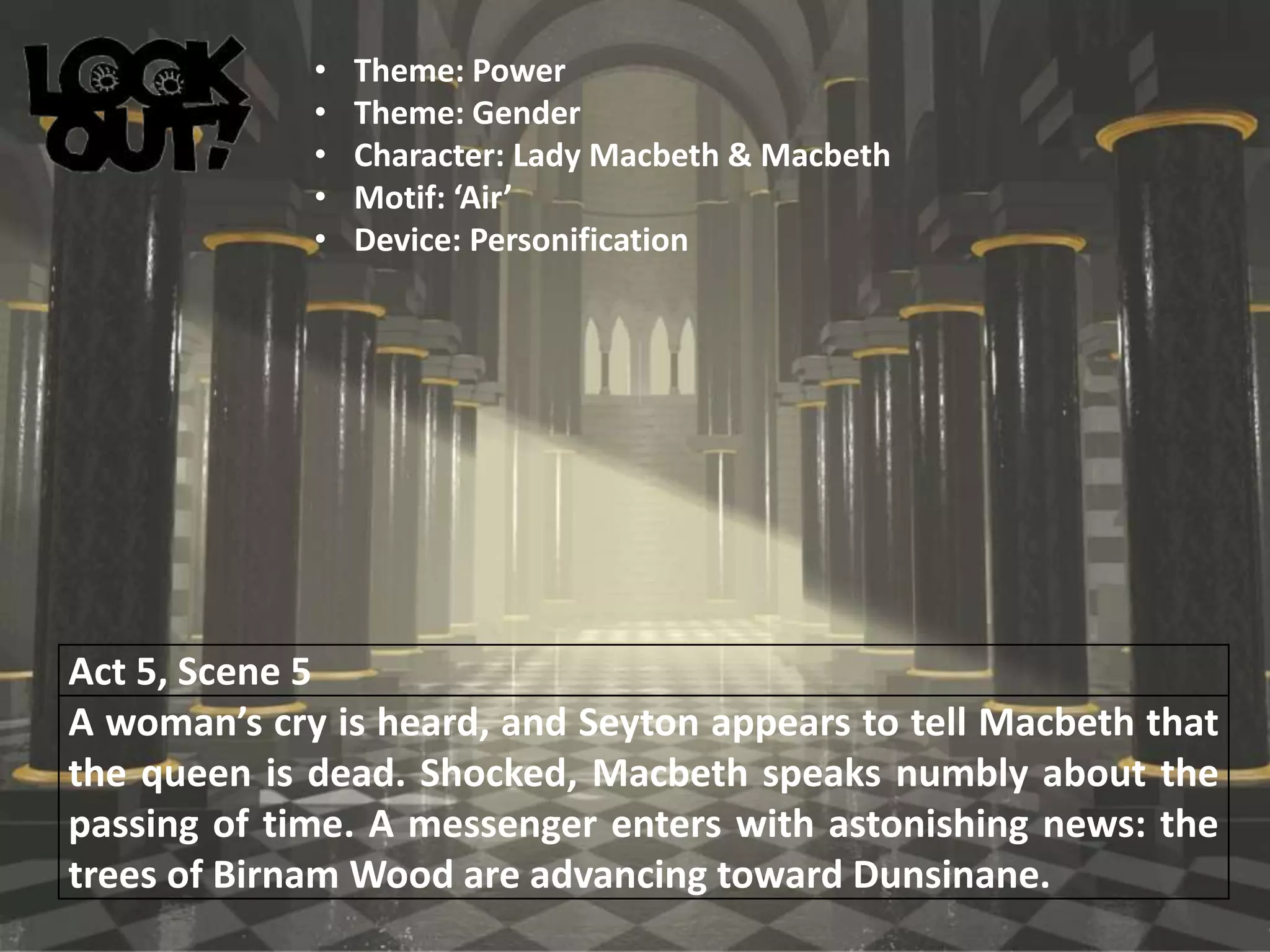 Act 5, Scene 5
A woman’s cry is heard, and Seyton appears to tell Macbeth that
the queen is dead. Shocked, Macbeth speaks numbly about the
passing of time. A messenger enters with astonishing news: the
trees of Birnam Wood are advancing toward Dunsinane.
• Theme: Power
• Theme: Gender
• Character: Lady Macbeth & Macbeth
• Motif: ‘Air’
• Device: Personification
 