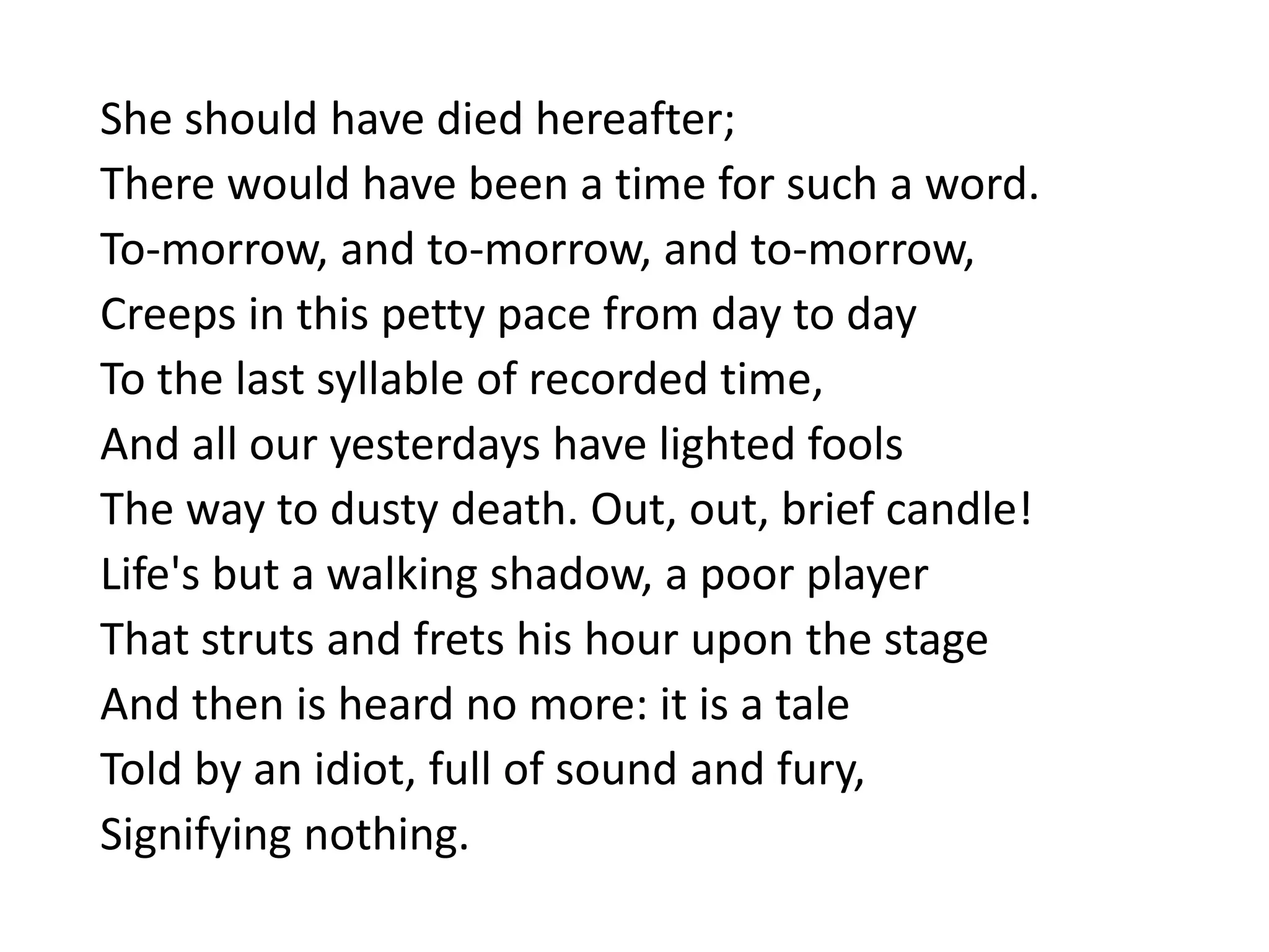 She should have died hereafter;
There would have been a time for such a word.
To-morrow, and to-morrow, and to-morrow,
Creeps in this petty pace from day to day
To the last syllable of recorded time,
And all our yesterdays have lighted fools
The way to dusty death. Out, out, brief candle!
Life's but a walking shadow, a poor player
That struts and frets his hour upon the stage
And then is heard no more: it is a tale
Told by an idiot, full of sound and fury,
Signifying nothing.
 