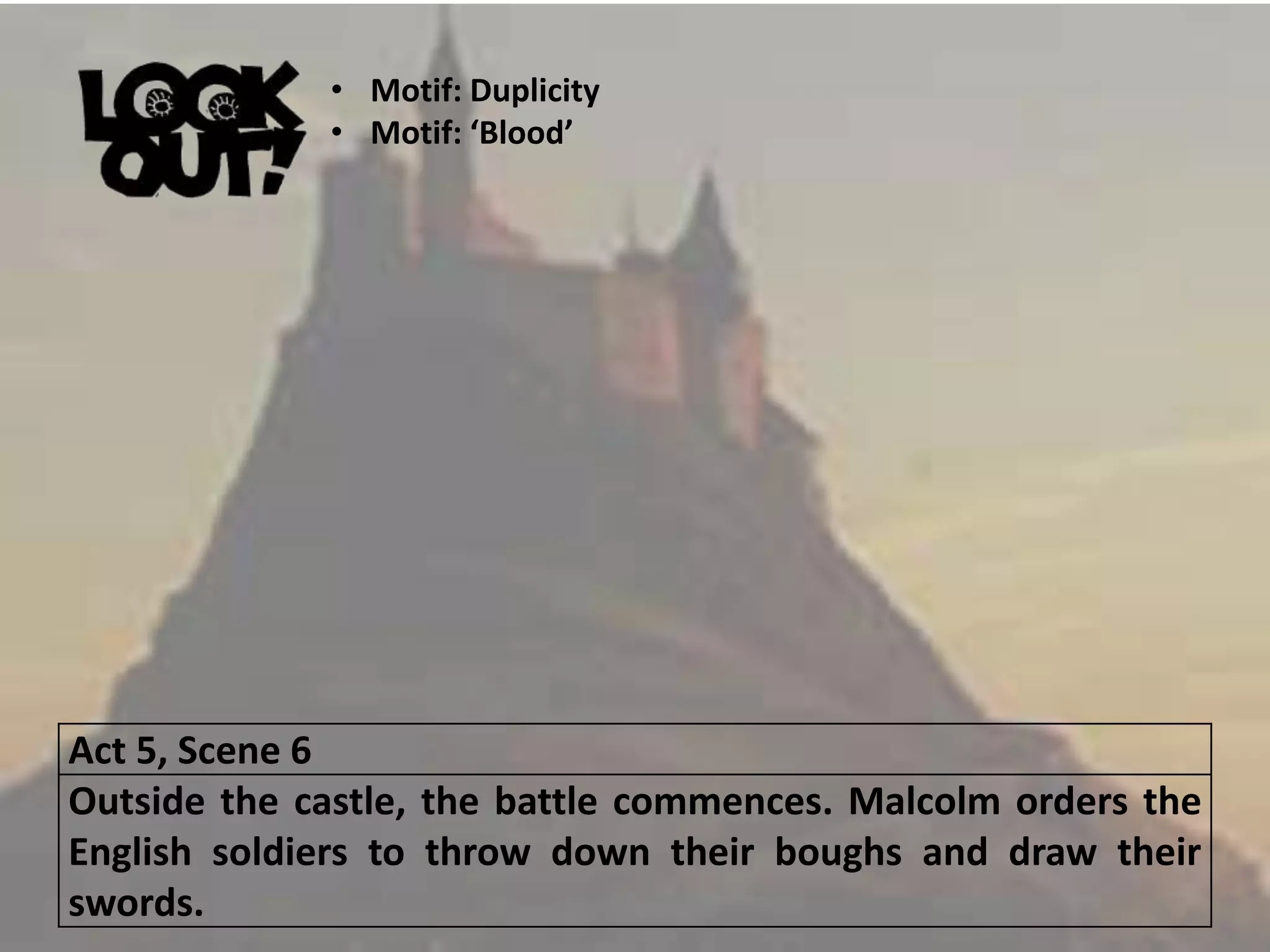 Act 5, Scene 6
Outside the castle, the battle commences. Malcolm orders the
English soldiers to throw down their boughs and draw their
swords.
• Motif: Duplicity
• Motif: ‘Blood’
 
