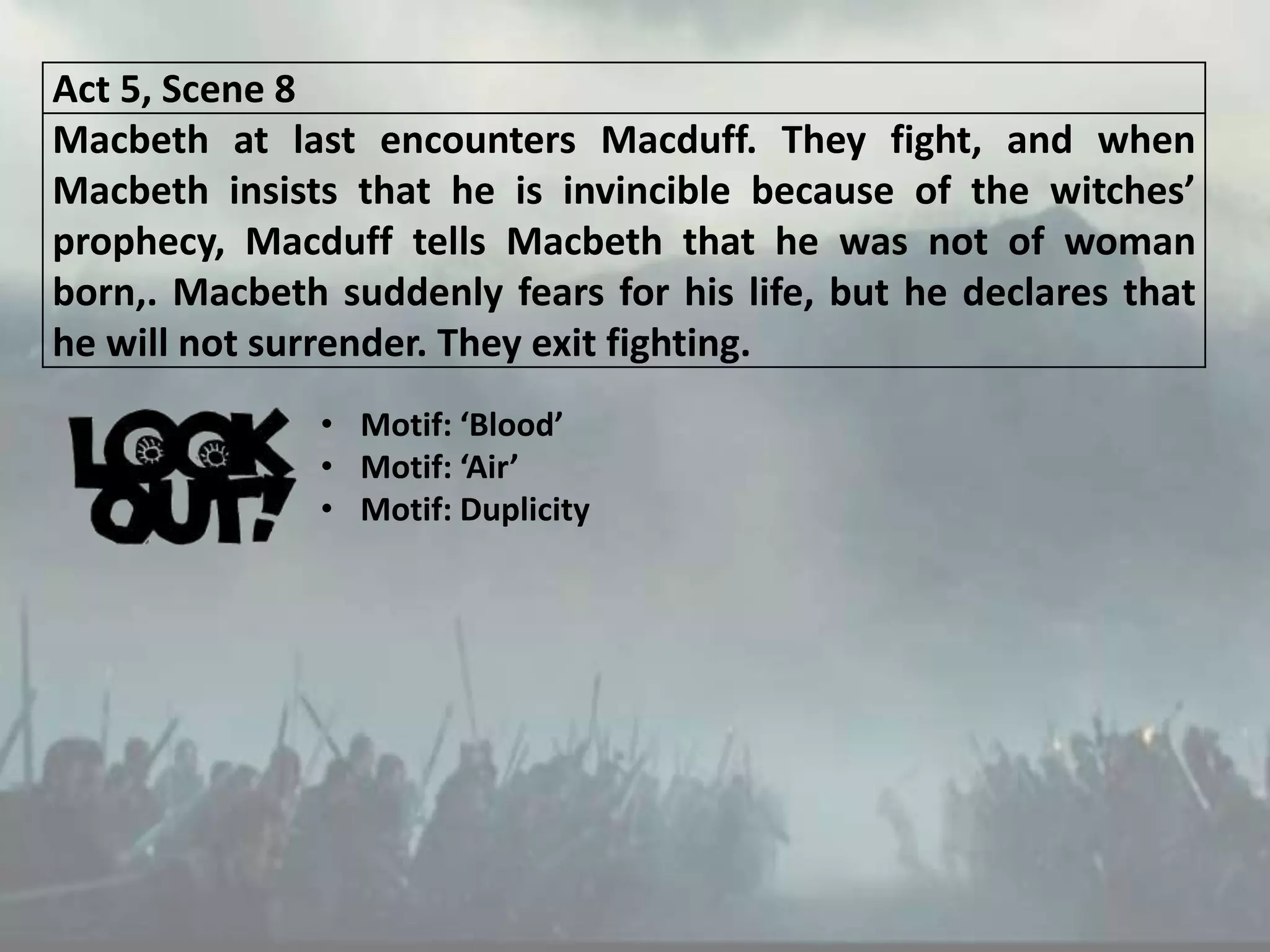 Act 5, Scene 8
Macbeth at last encounters Macduff. They fight, and when
Macbeth insists that he is invincible because of the witches’
prophecy, Macduff tells Macbeth that he was not of woman
born,. Macbeth suddenly fears for his life, but he declares that
he will not surrender. They exit fighting.
• Motif: ‘Blood’
• Motif: ‘Air’
• Motif: Duplicity
 