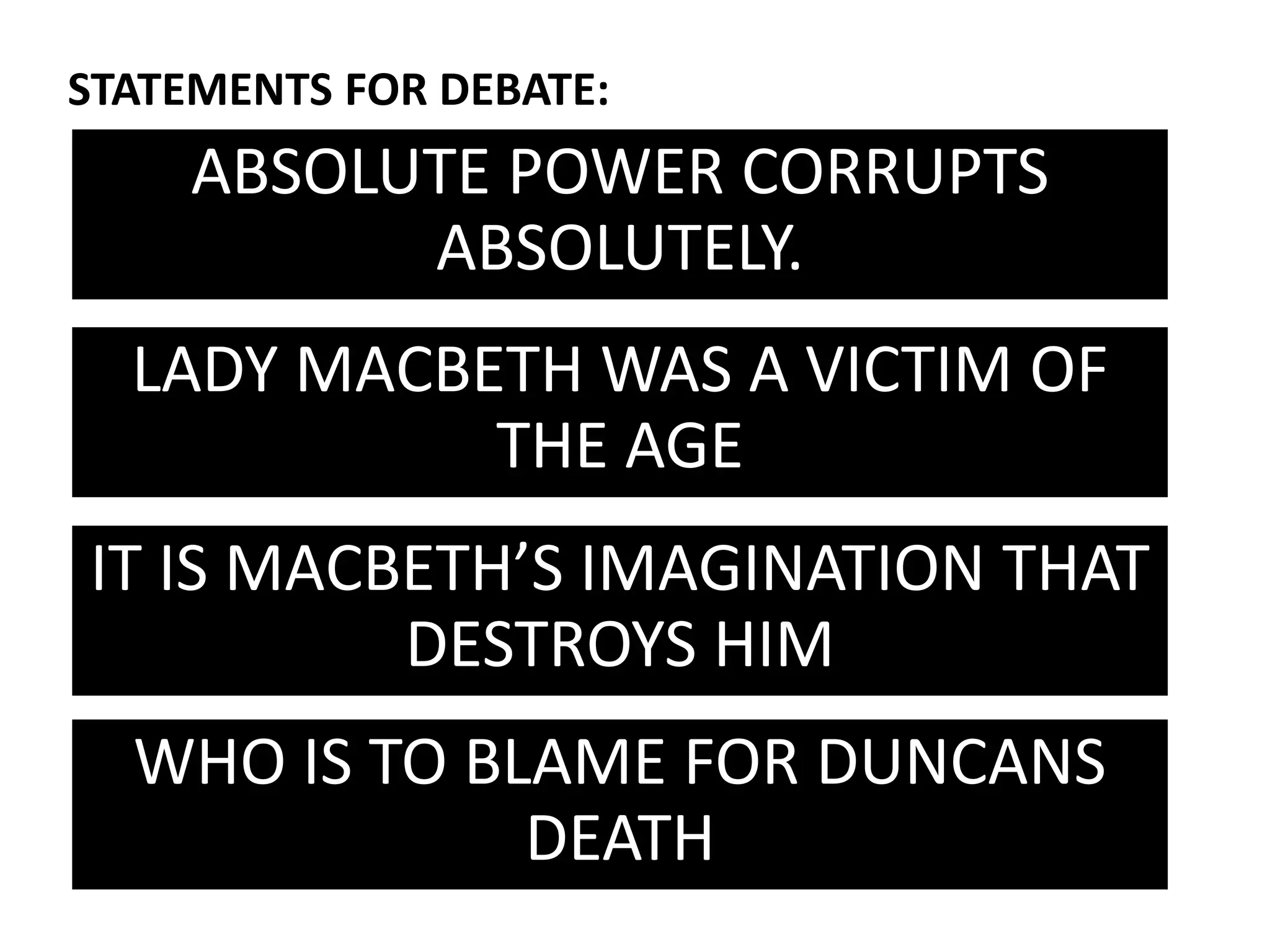 ABSOLUTE POWER CORRUPTS
ABSOLUTELY.
STATEMENTS FOR DEBATE:
LADY MACBETH WAS A VICTIM OF
THE AGE
IT IS MACBETH’S IMAGINATION THAT
DESTROYS HIM
WHO IS TO BLAME FOR DUNCANS
DEATH
 