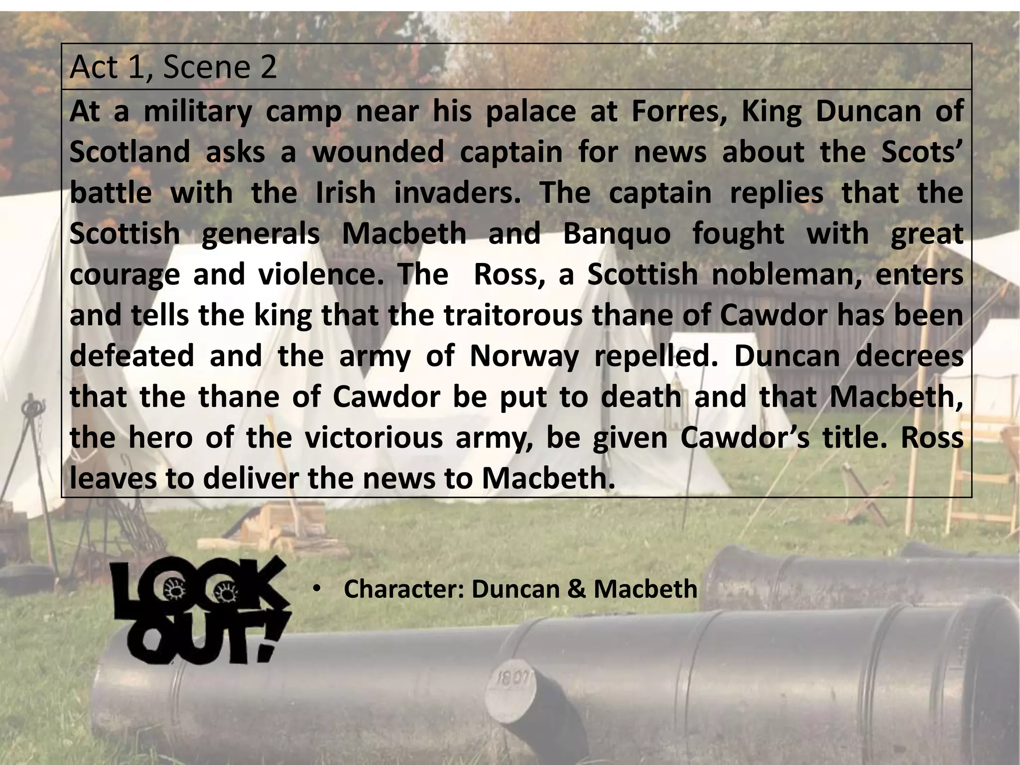 Act 1, Scene 2
At a military camp near his palace at Forres, King Duncan of
Scotland asks a wounded captain for news about the Scots’
battle with the Irish invaders. The captain replies that the
Scottish generals Macbeth and Banquo fought with great
courage and violence. The Ross, a Scottish nobleman, enters
and tells the king that the traitorous thane of Cawdor has been
defeated and the army of Norway repelled. Duncan decrees
that the thane of Cawdor be put to death and that Macbeth,
the hero of the victorious army, be given Cawdor’s title. Ross
leaves to deliver the news to Macbeth.
• Character: Duncan & Macbeth
 