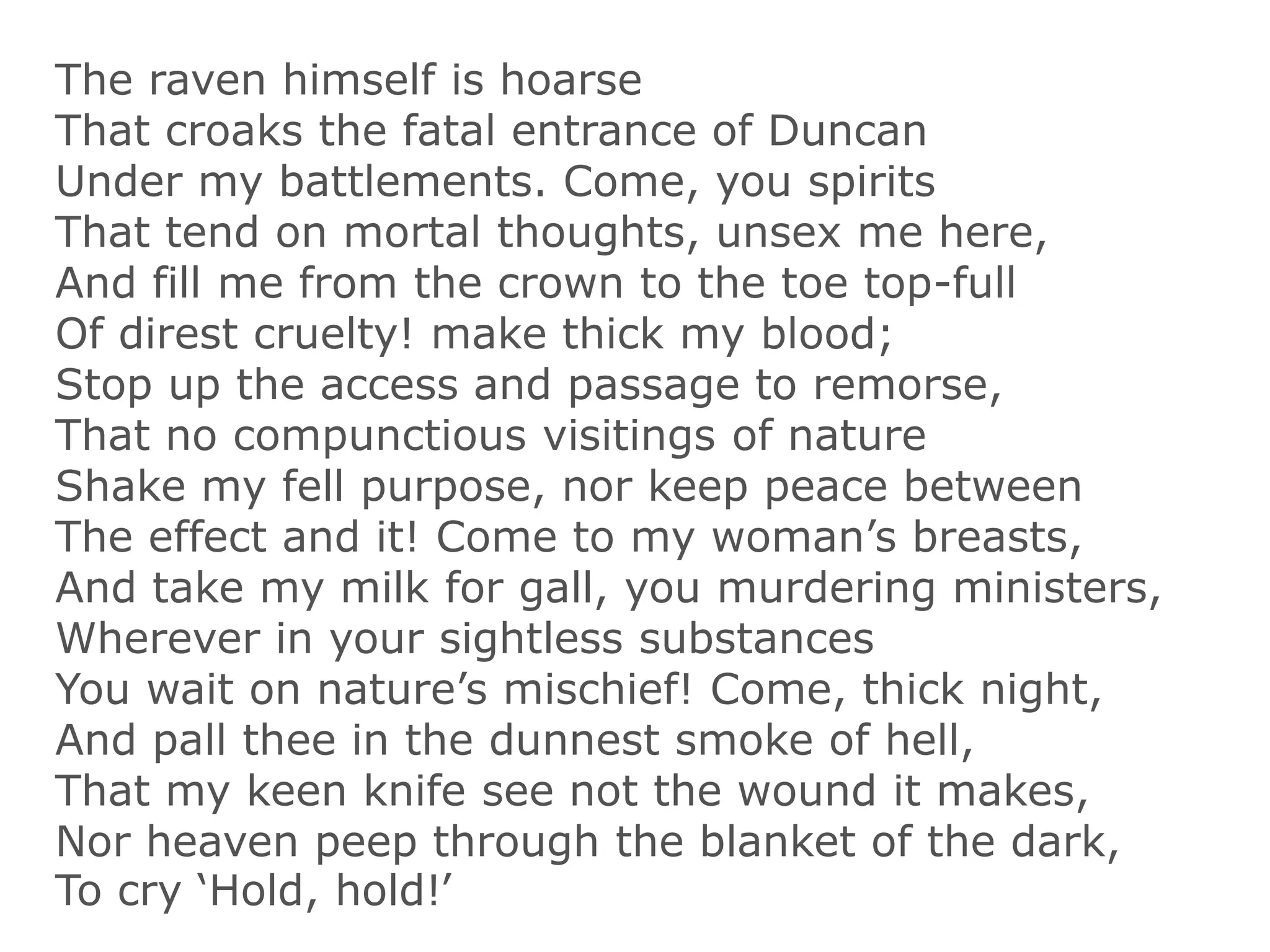 The raven himself is hoarse
That croaks the fatal entrance of Duncan
Under my battlements. Come, you spirits
That tend on mortal thoughts, unsex me here,
And fill me from the crown to the toe top-full
Of direst cruelty! make thick my blood;
Stop up the access and passage to remorse,
That no compunctious visitings of nature
Shake my fell purpose, nor keep peace between
The effect and it! Come to my woman’s breasts,
And take my milk for gall, you murdering ministers,
Wherever in your sightless substances
You wait on nature’s mischief! Come, thick night,
And pall thee in the dunnest smoke of hell,
That my keen knife see not the wound it makes,
Nor heaven peep through the blanket of the dark,
To cry ‘Hold, hold!’
 