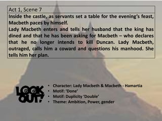 Act 1, Scene 7
Inside the castle, as servants set a table for the evening’s feast,
Macbeth paces by himself.
Lady Macbeth enters and tells her husband that the king has
dined and that he has been asking for Macbeth – who declares
that he no longer intends to kill Duncan. Lady Macbeth,
outraged, calls him a coward and questions his manhood. She
tells him her plan.
• Character: Lady Macbeth & Macbeth - Hamartia
• Motif: ‘Done’
• Motif: Duplicity ‘Double’
• Theme: Ambition, Power, gender
 