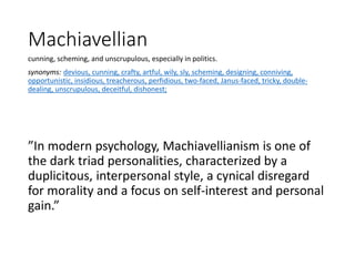 Machiavellian
cunning, scheming, and unscrupulous, especially in politics.
synonyms: devious, cunning, crafty, artful, wily, sly, scheming, designing, conniving,
opportunistic, insidious, treacherous, perfidious, two-faced, Janus-faced, tricky, double-
dealing, unscrupulous, deceitful, dishonest;
”In modern psychology, Machiavellianism is one of
the dark triad personalities, characterized by a
duplicitous, interpersonal style, a cynical disregard
for morality and a focus on self-interest and personal
gain.”
 