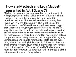 How are Macbeth and Lady Macbeth
presented in Act 1 Scene 7?
Macbeth is presented as very troubled by the thought of
killing King Duncan in his soliloquy in Act 1 Scene 7. This is
illustrated through the opening lines which contain
repetition, such as: ‘If it were done when ‘tis done, then
‘twere well it were done quickly.’ The repetition of the
phrase ‘were done’ three times in quick succession suggests
that Macbeth is struggling to control his emotions and is
very distressed; he is far from the calm and logical hero that
the Shakespearean audience would have expected him to
be. Furthermore, it could be argued that ‘were done’ acts as
a euphemism for ‘killing Duncan’; the thought of killing King
Duncan is so abhorrent to him that Macbeth cannot even
bring himself to speak plainly about it. This sense of turmoil
and horror is further shown when he says ‘then ‘twere well
it were done quickly’. The adverb ‘quickly’ indicates that
Macbeth does not want to dwell over the finer details of the
act because it is so terrifying to him.
 