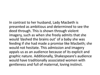 In contrast to her husband, Lady Macbeth is
presented as ambitious and determined to see the
deed through. This is shown through violent
imagery, such as when she freely admits that she
would ‘dashed the brains out’ of a baby she was
feeding if she had made a promise like Macbeth; she
would not hesitate. This admission and imagery
appals us as an audience because of its explicit and
graphic nature. Additionally, Shakespeare’s audience
would have traditionally associated women with
gentleness and full of maternal, loving instinct.
 