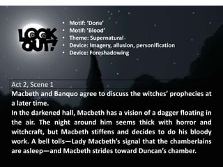Act 2, Scene 1
Macbeth and Banquo agree to discuss the witches’ prophecies at
a later time.
In the darkened hall, Macbeth has a vision of a dagger floating in
the air. The night around him seems thick with horror and
witchcraft, but Macbeth stiffens and decides to do his bloody
work. A bell tolls—Lady Macbeth’s signal that the chamberlains
are asleep—and Macbeth strides toward Duncan’s chamber.
• Motif: ‘Done’
• Motif: ’Blood’
• Theme: Supernatural
• Device: Imagery, allusion, personification
• Device: Foreshadowing
 