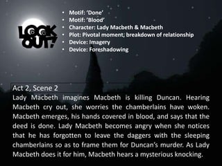 Act 2, Scene 2
Lady Macbeth imagines Macbeth is killing Duncan. Hearing
Macbeth cry out, she worries the chamberlains have woken.
Macbeth emerges, his hands covered in blood, and says that the
deed is done. Lady Macbeth becomes angry when she notices
that he has forgotten to leave the daggers with the sleeping
chamberlains so as to frame them for Duncan’s murder. As Lady
Macbeth does it for him, Macbeth hears a mysterious knocking.
• Motif: ‘Done’
• Motif: ’Blood’
• Character: Lady Macbeth & Macbeth
• Plot: Pivotal moment, breakdown of relationship
• Device: Imagery
• Device: Foreshadowing
 