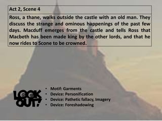 Act 2, Scene 4
Ross, a thane, walks outside the castle with an old man. They
discuss the strange and ominous happenings of the past few
days. Macduff emerges from the castle and tells Ross that
Macbeth has been made king by the other lords, and that he
now rides to Scone to be crowned.
• Motif: Garments
• Device: Personification
• Device: Pathetic fallacy, Imagery
• Device: Foreshadowing
 