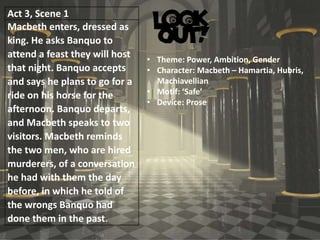 Act 3, Scene 1
Macbeth enters, dressed as
king. He asks Banquo to
attend a feast they will host
that night. Banquo accepts
and says he plans to go for a
ride on his horse for the
afternoon. Banquo departs,
and Macbeth speaks to two
visitors. Macbeth reminds
the two men, who are hired
murderers, of a conversation
he had with them the day
before, in which he told of
the wrongs Banquo had
done them in the past.
• Theme: Power, Ambition, Gender
• Character: Macbeth – Hamartia, Hubris,
Machiavellian
• Motif: ‘Safe’
• Device: Prose
 