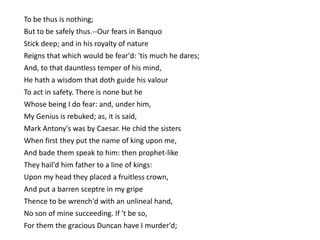 To be thus is nothing;
But to be safely thus.--Our fears in Banquo
Stick deep; and in his royalty of nature
Reigns that which would be fear'd: 'tis much he dares;
And, to that dauntless temper of his mind,
He hath a wisdom that doth guide his valour
To act in safety. There is none but he
Whose being I do fear: and, under him,
My Genius is rebuked; as, it is said,
Mark Antony's was by Caesar. He chid the sisters
When first they put the name of king upon me,
And bade them speak to him: then prophet-like
They hail'd him father to a line of kings:
Upon my head they placed a fruitless crown,
And put a barren sceptre in my gripe
Thence to be wrench'd with an unlineal hand,
No son of mine succeeding. If 't be so,
For them the gracious Duncan have I murder'd;
 