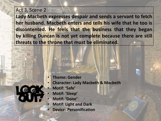 Act 3, Scene 2
Lady Macbeth expresses despair and sends a servant to fetch
her husband. Macbeth enters and tells his wife that he too is
discontented. He feels that the business that they began
by killing Duncan is not yet complete because there are still
threats to the throne that must be eliminated.
• Theme: Gender
• Character: Lady Macbeth & Macbeth
• Motif: ‘Safe’
• Motif: ‘Sleep’
• Motif: ‘Done’
• Motif: Light and Dark
• Device: Personification
 
