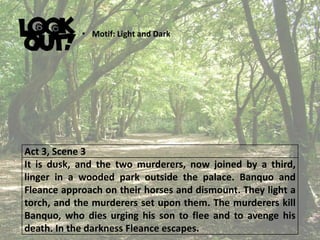 Act 3, Scene 3
It is dusk, and the two murderers, now joined by a third,
linger in a wooded park outside the palace. Banquo and
Fleance approach on their horses and dismount. They light a
torch, and the murderers set upon them. The murderers kill
Banquo, who dies urging his son to flee and to avenge his
death. In the darkness Fleance escapes.
• Motif: Light and Dark
 