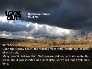 Act 3, Scene 5
Upon the stormy heath, the witches meet with Hecate, the goddess
of witchcraft.
Many people believe that Shakespeare did not actually write this
scene and it was inserted at a later date, so we will not dwell on it
here.
• Theme: Supernatural
• Motif: ‘Air’
 