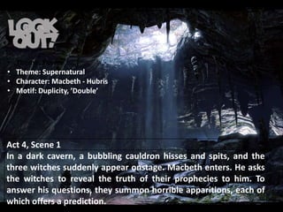 Act 4, Scene 1
In a dark cavern, a bubbling cauldron hisses and spits, and the
three witches suddenly appear onstage. Macbeth enters. He asks
the witches to reveal the truth of their prophecies to him. To
answer his questions, they summon horrible apparitions, each of
which offers a prediction.
• Theme: Power
• Theme: Supernatural
• Character: Macbeth - Hubris
• Motif: Duplicity, ’Double’
 