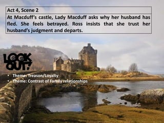 Act 4, Scene 2
At Macduff’s castle, Lady Macduff asks why her husband has
fled. She feels betrayed. Ross insists that she trust her
husband’s judgment and departs.
• Theme: Treason/Loyalty
• Theme: Contrast of Family relationships
 