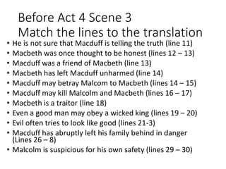 Before Act 4 Scene 3
Match the lines to the translation
• He is not sure that Macduff is telling the truth (line 11)
• Macbeth was once thought to be honest (lines 12 – 13)
• Macduff was a friend of Macbeth (line 13)
• Macbeth has left Macduff unharmed (line 14)
• Macduff may betray Malcom to Macbeth (lines 14 – 15)
• Macduff may kill Malcolm and Macbeth (lines 16 – 17)
• Macbeth is a traitor (line 18)
• Even a good man may obey a wicked king (lines 19 – 20)
• Evil often tries to look like good (lines 21-3)
• Macduff has abruptly left his family behind in danger
(Lines 26 – 8)
• Malcolm is suspicious for his own safety (lines 29 – 30)
 