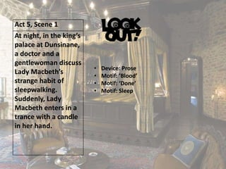 Act 5, Scene 1
At night, in the king’s
palace at Dunsinane,
a doctor and a
gentlewoman discuss
Lady Macbeth’s
strange habit of
sleepwalking.
Suddenly, Lady
Macbeth enters in a
trance with a candle
in her hand.
• Device: Prose
• Motif: ’Blood’
• Motif: ‘Done’
• Motif: Sleep
 