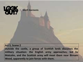 Act 5, Scene 2
Outside the castle, a group of Scottish lords discusses the
military situation: the English army approaches, led by
Malcolm, and the Scottish army will meet them near Birnam
Wood, apparently to join forces with them.
• Motif: Garments
 
