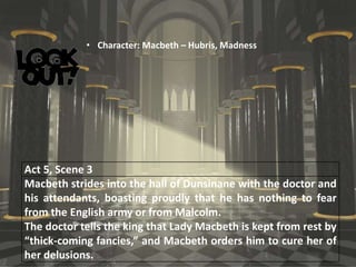 Act 5, Scene 3
Macbeth strides into the hall of Dunsinane with the doctor and
his attendants, boasting proudly that he has nothing to fear
from the English army or from Malcolm.
The doctor tells the king that Lady Macbeth is kept from rest by
“thick-coming fancies,” and Macbeth orders him to cure her of
her delusions.
• Character: Macbeth – Hubris, Madness
 