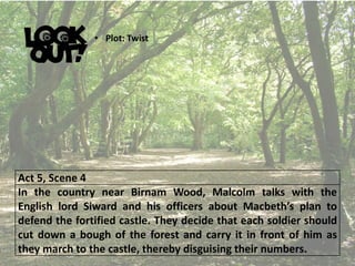 Act 5, Scene 4
In the country near Birnam Wood, Malcolm talks with the
English lord Siward and his officers about Macbeth’s plan to
defend the fortified castle. They decide that each soldier should
cut down a bough of the forest and carry it in front of him as
they march to the castle, thereby disguising their numbers.
• Plot: Twist
 