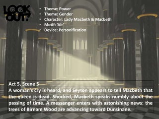Act 5, Scene 5
A woman’s cry is heard, and Seyton appears to tell Macbeth that
the queen is dead. Shocked, Macbeth speaks numbly about the
passing of time. A messenger enters with astonishing news: the
trees of Birnam Wood are advancing toward Dunsinane.
• Theme: Power
• Theme: Gender
• Character: Lady Macbeth & Macbeth
• Motif: ‘Air’
• Device: Personification
 