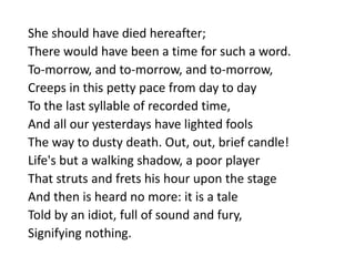 She should have died hereafter;
There would have been a time for such a word.
To-morrow, and to-morrow, and to-morrow,
Creeps in this petty pace from day to day
To the last syllable of recorded time,
And all our yesterdays have lighted fools
The way to dusty death. Out, out, brief candle!
Life's but a walking shadow, a poor player
That struts and frets his hour upon the stage
And then is heard no more: it is a tale
Told by an idiot, full of sound and fury,
Signifying nothing.
 