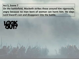 Act 5, Scene 7
On the battlefield, Macbeth strikes those around him vigorously,
angry because no man born of woman can harm him. He slays
Lord Siward’s son and disappears into the battle.
 