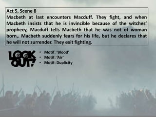 Act 5, Scene 8
Macbeth at last encounters Macduff. They fight, and when
Macbeth insists that he is invincible because of the witches’
prophecy, Macduff tells Macbeth that he was not of woman
born,. Macbeth suddenly fears for his life, but he declares that
he will not surrender. They exit fighting.
• Motif: ‘Blood’
• Motif: ‘Air’
• Motif: Duplicity
 