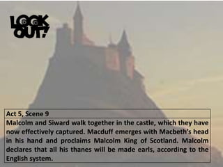 Act 5, Scene 9
Malcolm and Siward walk together in the castle, which they have
now effectively captured. Macduff emerges with Macbeth’s head
in his hand and proclaims Malcolm King of Scotland. Malcolm
declares that all his thanes will be made earls, according to the
English system.
 