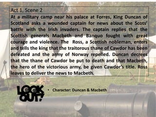 Act 1, Scene 2
At a military camp near his palace at Forres, King Duncan of
Scotland asks a wounded captain for news about the Scots’
battle with the Irish invaders. The captain replies that the
Scottish generals Macbeth and Banquo fought with great
courage and violence. The Ross, a Scottish nobleman, enters
and tells the king that the traitorous thane of Cawdor has been
defeated and the army of Norway repelled. Duncan decrees
that the thane of Cawdor be put to death and that Macbeth,
the hero of the victorious army, be given Cawdor’s title. Ross
leaves to deliver the news to Macbeth.
• Character: Duncan & Macbeth
 