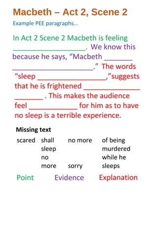 Macbeth – Act 2, Scene 2
Example PEE paragraphs…
In Act 2 Scene 2 Macbeth is feeling
__________________.
scared shall
sleep
no
more
no more
sorry
of being
murdered
while he
sleeps
Missing text
We know this
because he says, “Macbeth _______
____________________.” The words
“sleep _________________,”suggests
that he is frightened ______________
_______ . This makes the audience
feel ____________ for him as to have
no sleep is a terrible experience.
Point Evidence Explanation
 