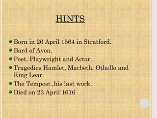 HINTS 
Born in 26 April 1564 in Stratford. 
Bard of Avon. 
Poet, Playwright and Actor. 
Tragedies Hamlet, Macbeth, Othello and 
King Lear. 
The Tempest ,his last work. 
Died on 23 April 1616 
 