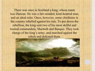 There was once in Scotland a king, whose name 
was Duncan. He was a fair-minded, kind-hearted man, 
and an ideal ruler. Once, however, some chieftains in 
the country rebelled against his rule. To put down the 
rebellion, the king sent two of his most skilful and 
trusted commanders, Macbeth and Banquo. They took 
charge of the king’s army, and marched against the 
rebels and defeated them. 
 