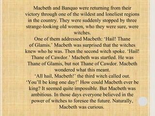 Macbeth and Banquo were returning from their 
victory through one of the wildest and loneliest regions 
in the country. They were suddenly stopped by three 
strange-looking old women, who they were sure, were 
witches. 
One of them addressed Macbeth: ‘Hail! Thane 
of Glamis.’ Macbeth was surprised that the witches 
knew who he was. Then the second witch spoke. ‘Hail! 
Thane of Cawdor.’ Macbeth was startled. He was 
Thane of Glamis, but not Thane of Cawdor. Macbeth 
wondered what this meant. 
‘All hail, Macbeth!’ the third witch called out. 
‘You’ll be king one day!’ How could Macbeth ever be 
king? It seemed quite impossible. But Macbeth was 
ambitious. In those days everyone believed in the 
power of witches to foresee the future. Naturally, 
Macbeth was curious. 
 