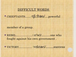 DIFFICULT WORDS 
CHIEFTAINTS…… /ˈtʃiːftən/….powerful 
member of a group. 
REBEL…………........./ rɪˈbɛl/………one who 
fought against his own government . 
VICTORY……………. ˈ/vɪktəri/…….success 
 