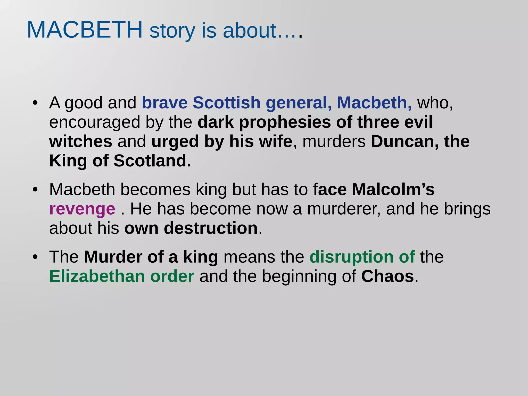 MACBETH story is about….
● A good and brave Scottish general, Macbeth, who,
encouraged by the dark prophesies of three evil
witches and urged by his wife, murders Duncan, the
King of Scotland.
● Macbeth becomes king but has to face Malcolm’s
revenge . He has become now a murderer, and he brings
about his own destruction.
● The Murder of a king means the disruption of the
Elizabethan order and the beginning of Chaos.
 