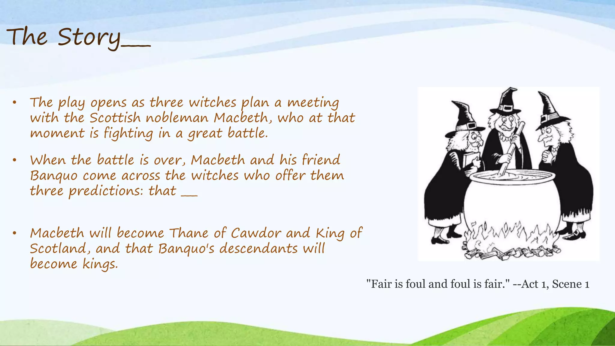 The Story___
• The play opens as three witches plan a meeting
with the Scottish nobleman Macbeth, who at that
moment is fighting in a great battle.
• When the battle is over, Macbeth and his friend
Banquo come across the witches who offer them
three predictions: that ___
• Macbeth will become Thane of Cawdor and King of
Scotland, and that Banquo's descendants will
become kings.
"Fair is foul and foul is fair." --Act 1, Scene 1
 