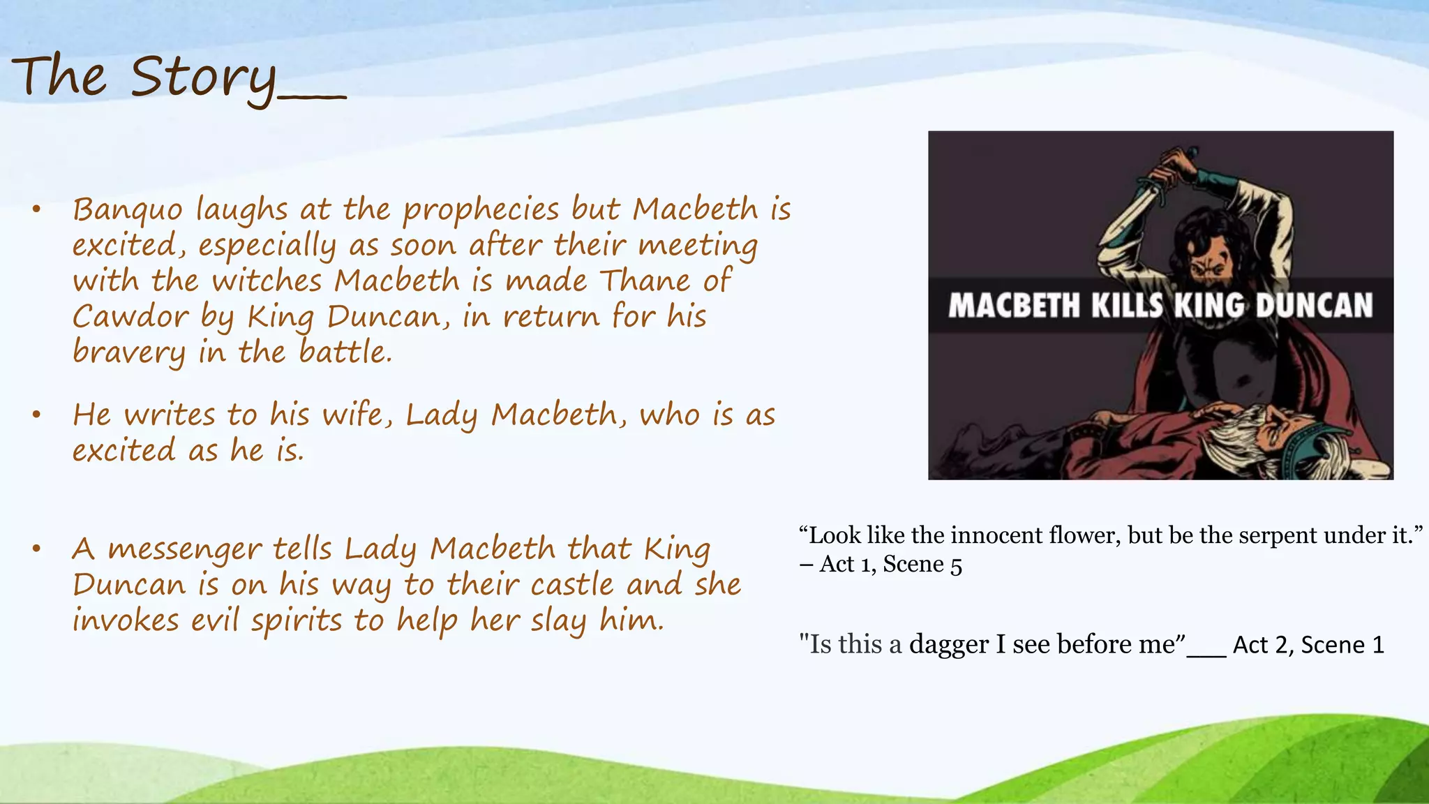 The Story___
• Banquo laughs at the prophecies but Macbeth is
excited, especially as soon after their meeting
with the witches Macbeth is made Thane of
Cawdor by King Duncan, in return for his
bravery in the battle.
• He writes to his wife, Lady Macbeth, who is as
excited as he is.
• A messenger tells Lady Macbeth that King
Duncan is on his way to their castle and she
invokes evil spirits to help her slay him.
"Is this a dagger I see before me”___ Act 2, Scene 1
“Look like the innocent flower, but be the serpent under it.”
– Act 1, Scene 5
 