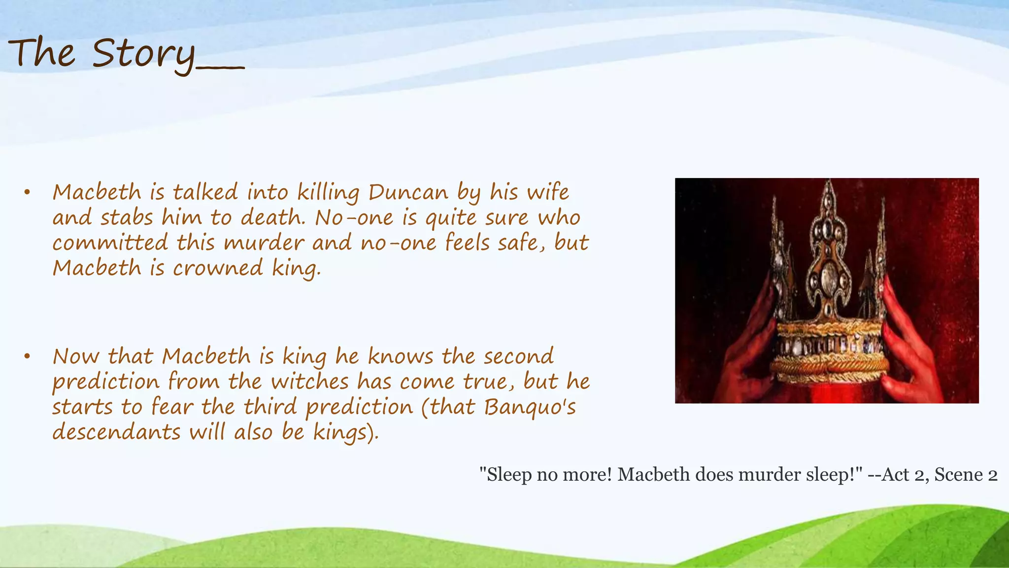 The Story___
• Macbeth is talked into killing Duncan by his wife
and stabs him to death. No-one is quite sure who
committed this murder and no-one feels safe, but
Macbeth is crowned king.
• Now that Macbeth is king he knows the second
prediction from the witches has come true, but he
starts to fear the third prediction (that Banquo's
descendants will also be kings).
"Sleep no more! Macbeth does murder sleep!" --Act 2, Scene 2
 